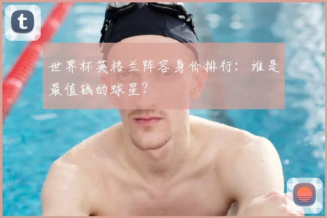 世界杯英格兰阵容身价排行:谁是最值钱的球星?