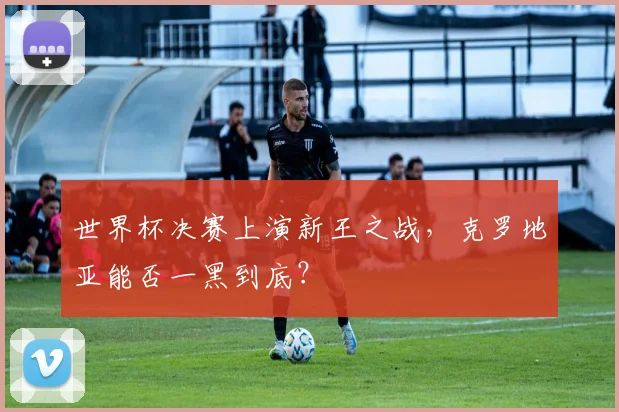 世界杯决赛上演新王之战,克罗地亚能否一黑到底?
