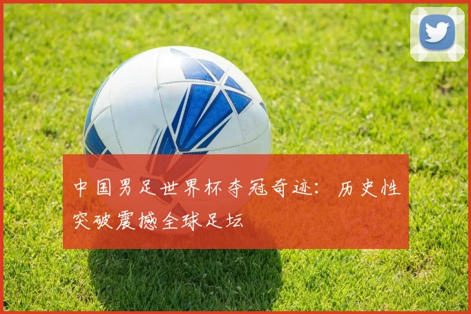 中国男足世界杯夺冠奇迹：历史性突破震撼全球足坛