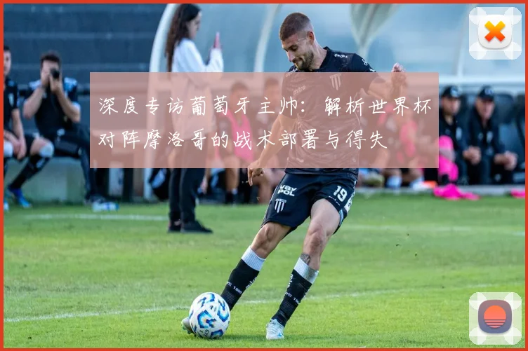 深度专访葡萄牙主帅：解析世界杯对阵摩洛哥的战术部署与得失