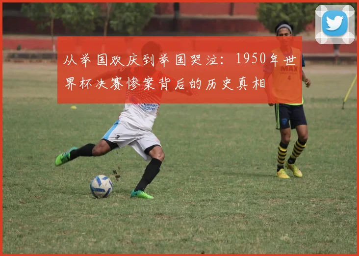 从举国欢庆到举国哭泣:1950年世界杯决赛惨案背后的历史真相
