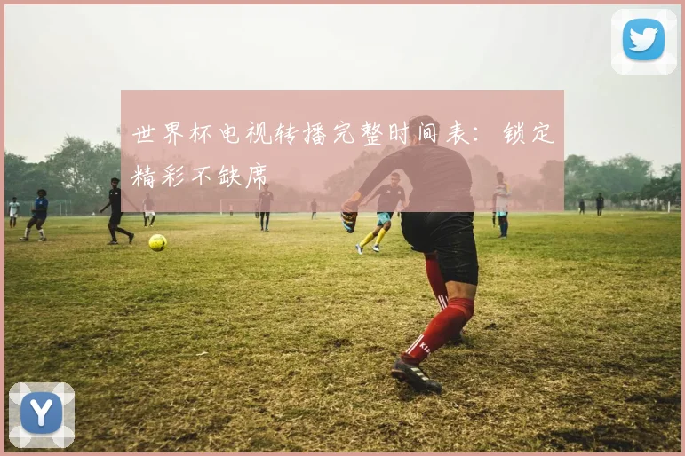 世界杯电视转播完整时间表:锁定精彩不缺席