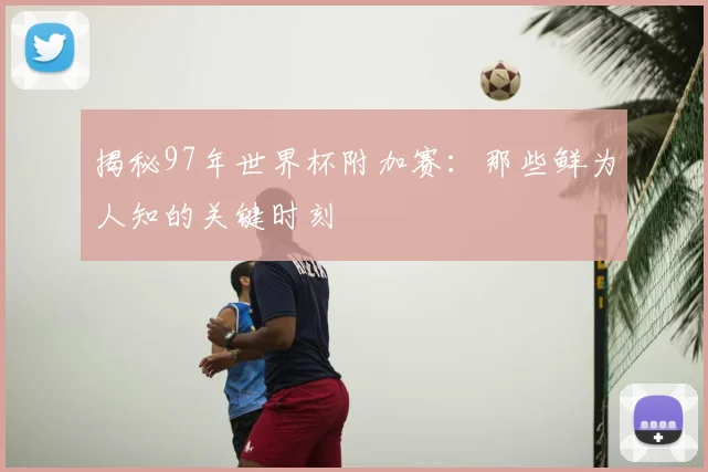 揭秘97年世界杯附加赛：那些鲜为人知的关键时刻