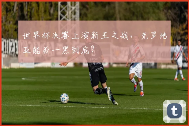 世界杯决赛上演新王之战,克罗地亚能否一黑到底?