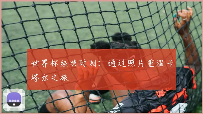 世界杯经典时刻：通过照片重温卡塔尔之旅