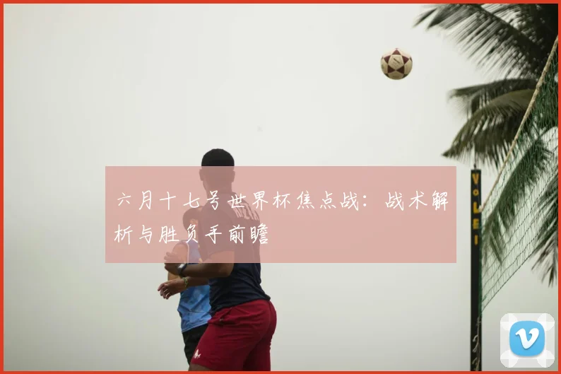 六月十七号世界杯焦点战:战术解析与胜负手前瞻