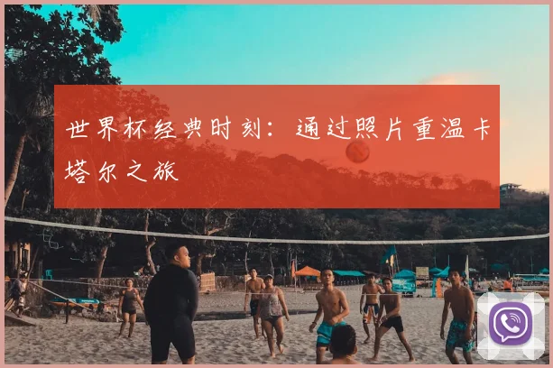 世界杯经典时刻：通过照片重温卡塔尔之旅