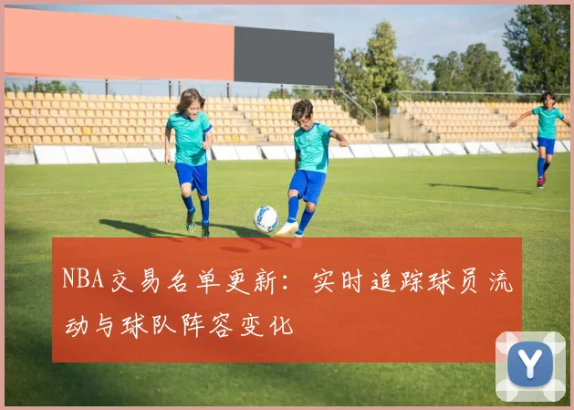 NBA交易名单更新：实时追踪球员流动与球队阵容变化