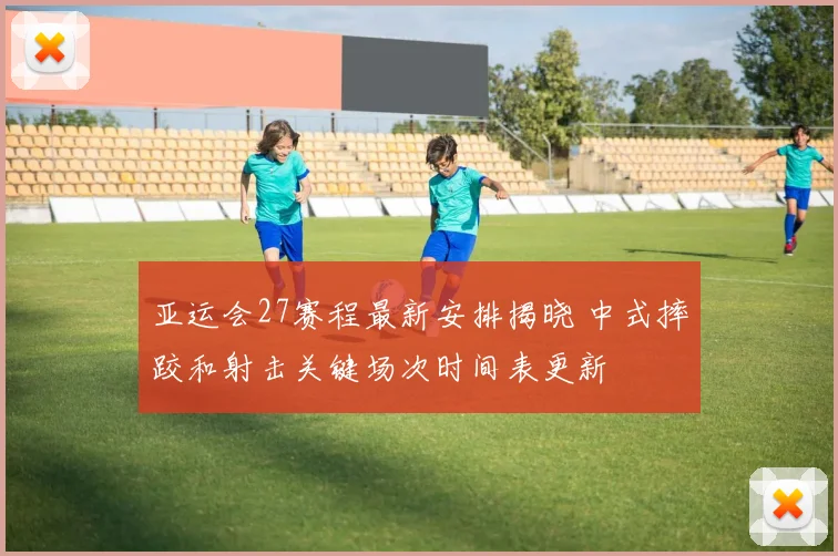 亚运会27赛程最新安排揭晓 中式摔跤和射击关键场次时间表更新