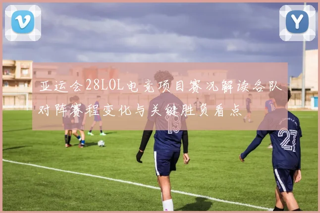 亚运会28LOL电竞项目赛况解读各队对阵赛程变化与关键胜负看点