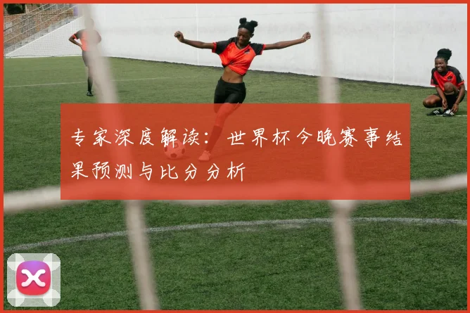 专家深度解读：世界杯今晚赛事结果预测与比分分析