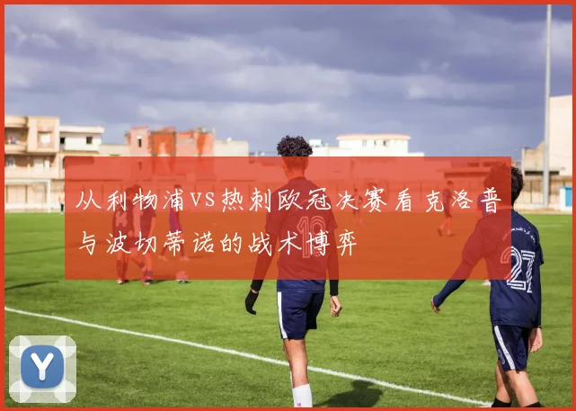 从利物浦vs热刺欧冠决赛看克洛普与波切蒂诺的战术博弈