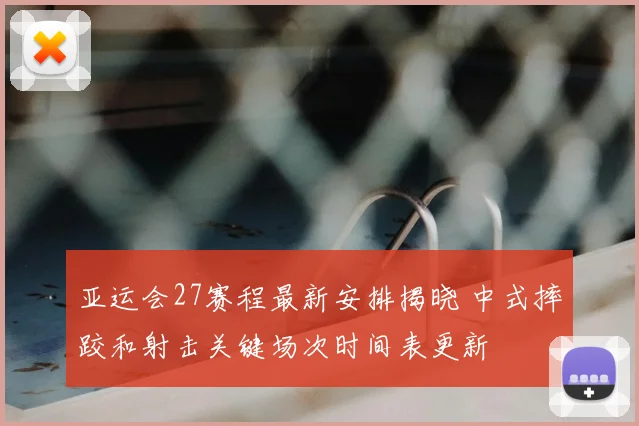 亚运会27赛程最新安排揭晓 中式摔跤和射击关键场次时间表更新