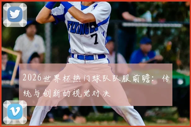 2026世界杯热门球队队服前瞻：传统与创新的视觉对决