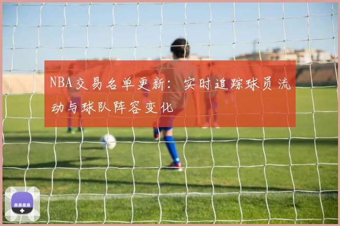 NBA交易名单更新：实时追踪球员流动与球队阵容变化