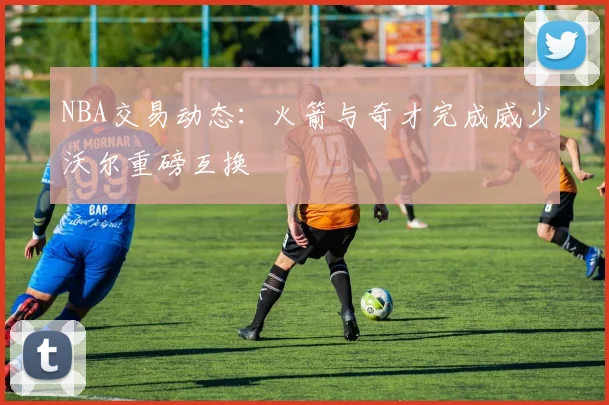 NBA交易动态：火箭与奇才完成威少沃尔重磅互换